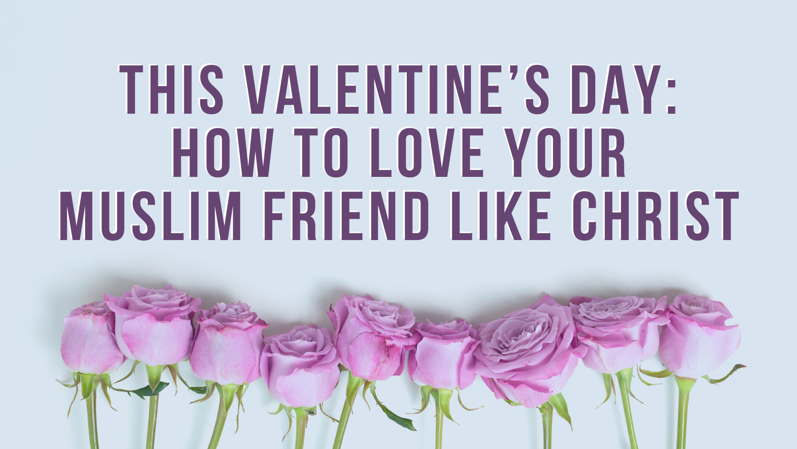 This Valentine’s Day: How to love your Muslim friend like Christ