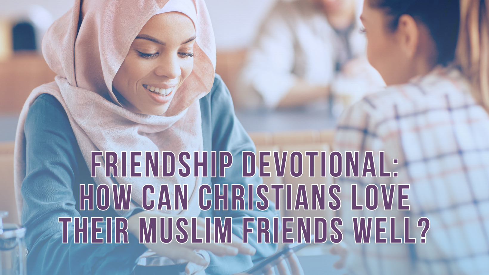 Friendship Devotional: How can Christians love their Muslim friends well?
